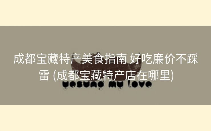 成都宝藏特产美食指南 好吃廉价不踩雷 (成都宝藏特产店在哪里)