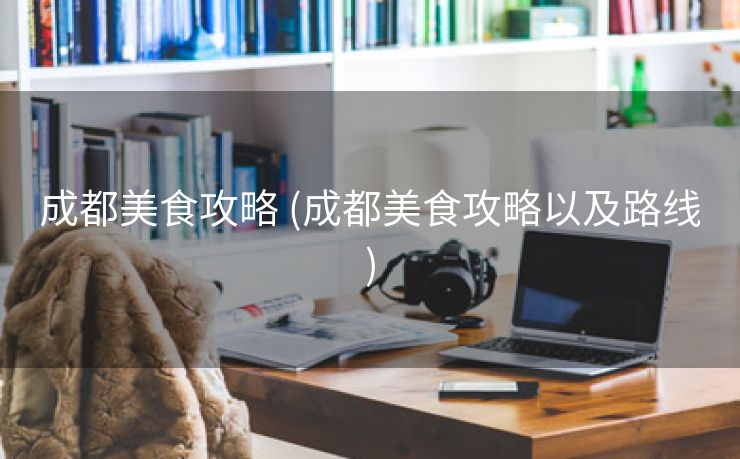 成都美食攻略 (成都美食攻略以及路线)