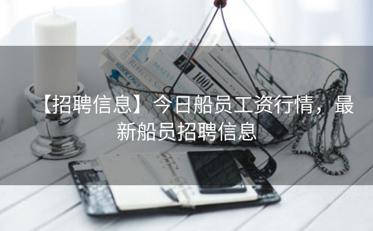 【招聘信息】今日船员工资行情，最新船员招聘信息