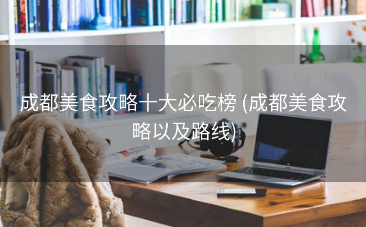成都美食攻略十大必吃榜 (成都美食攻略以及路线)