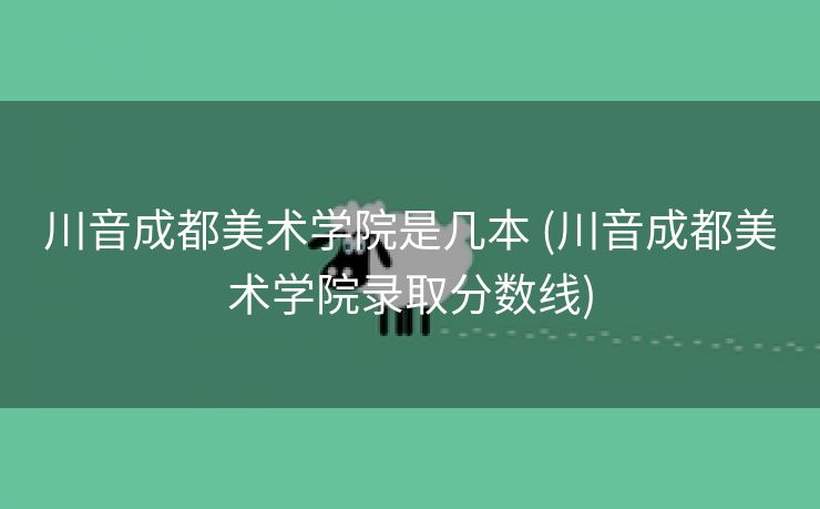 川音成都美术学院是几本 (川音成都美术学院录取分数线)