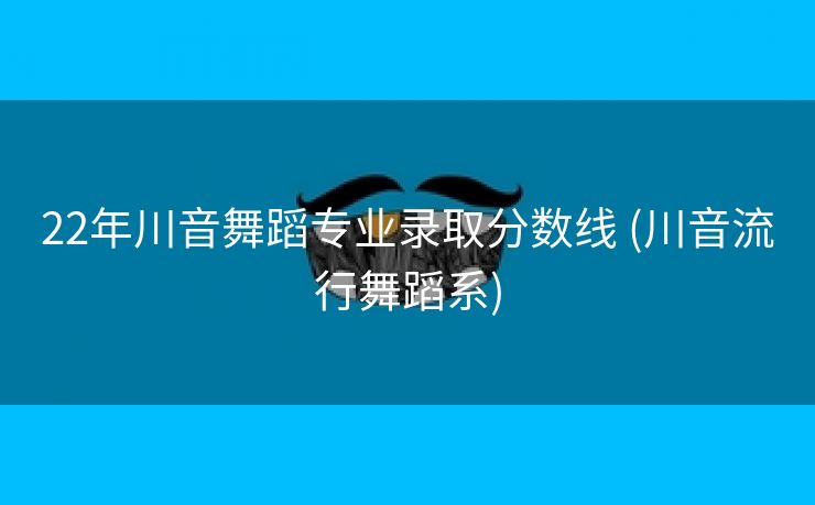 22年川音舞蹈专业录取分数线 (川音流行舞蹈系)