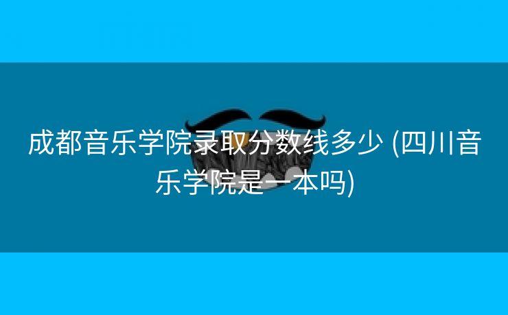 成都音乐学院录取分数线多少 (四川音乐学院是一本吗)