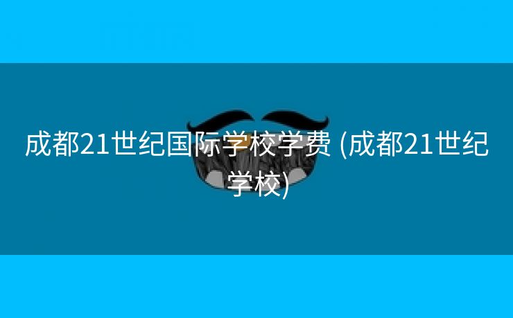 成都21世纪国际学校学费 (成都21世纪学校)