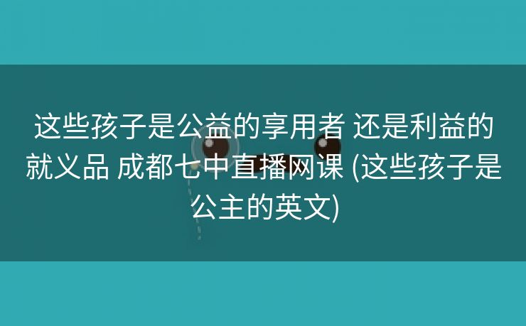 这些孩子是公益的享用者 还是利益的就义品 成都七中直播网课 (这些孩子是公主的英文)