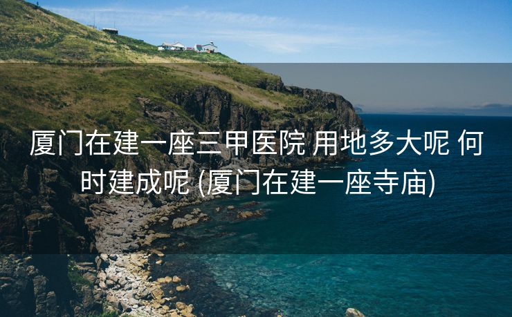 厦门在建一座三甲医院 用地多大呢 何时建成呢 (厦门在建一座寺庙)