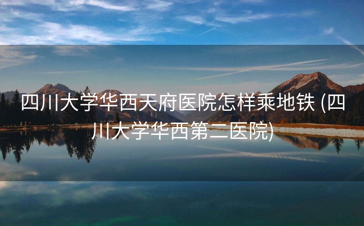 四川大学华西天府医院怎样乘地铁 (四川大学华西第二医院)
