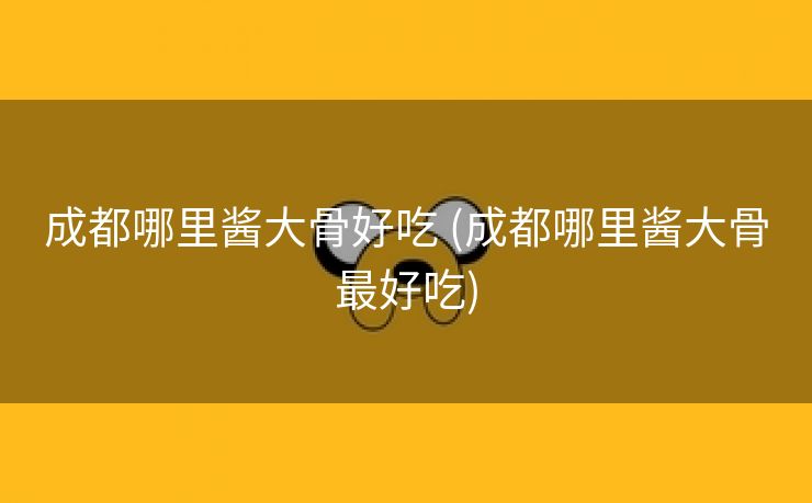 成都哪里酱大骨好吃 (成都哪里酱大骨最好吃)