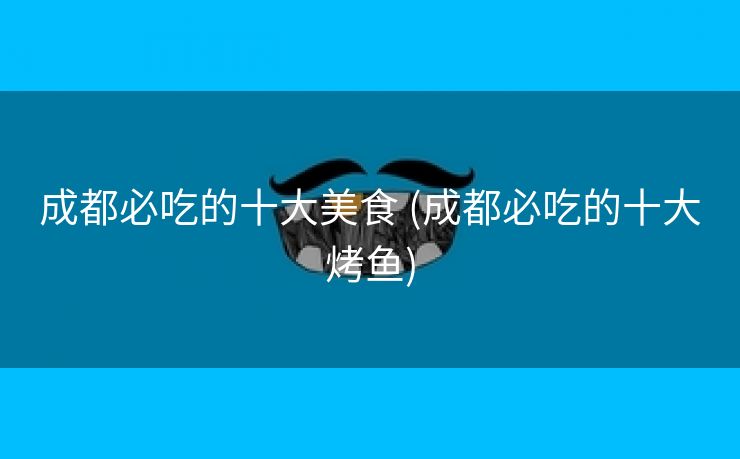 成都必吃的十大美食 (成都必吃的十大烤鱼)