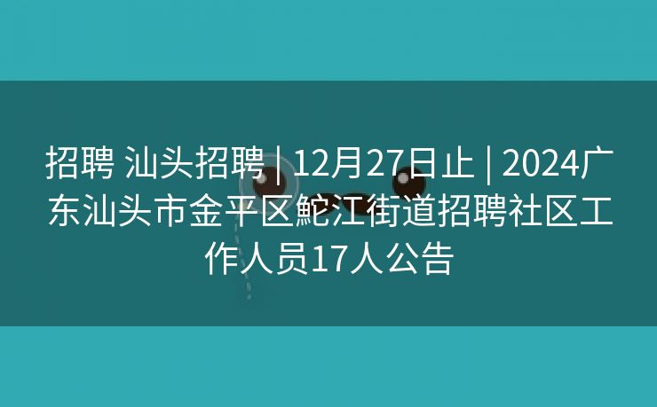 招聘 汕头招聘 | 12月27日止 | 2024广东汕头市金平区鮀江街道招聘社区工作人员17人公告