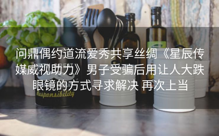 问鼎偶约道流爱秀共享丝绸《星辰传媒威视助力》男子受骗后用让人大跌眼镜的方式寻求解决 再次上当