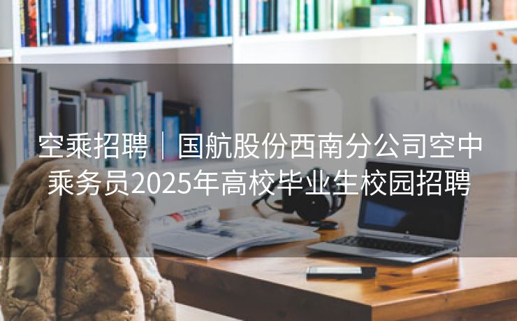 空乘招聘｜国航股份西南分公司空中乘务员2025年高校毕业生校园招聘