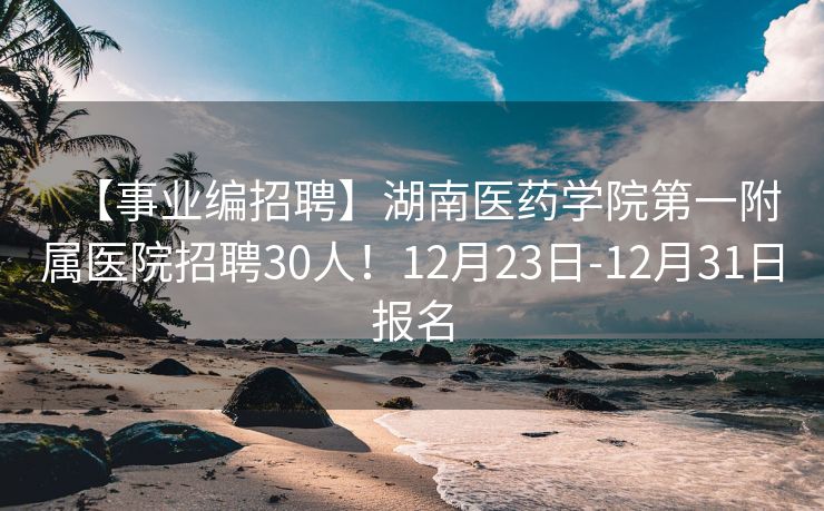 【事业编招聘】湖南医药学院第一附属医院招聘30人！12月23日-12月31日报名