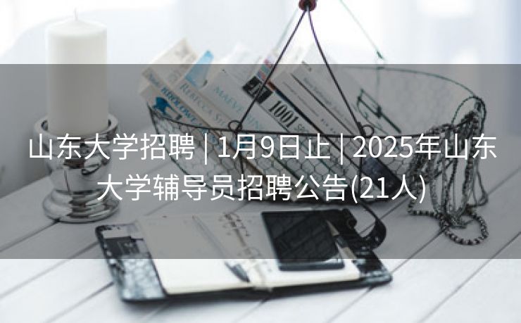 山东大学招聘 | 1月9日止 | 2025年山东大学辅导员招聘公告(21人)