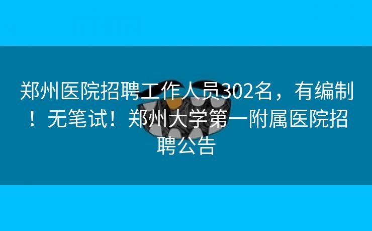 郑州医院招聘工作人员302名，有编制！无笔试！郑州大学第一附属医院招聘公告