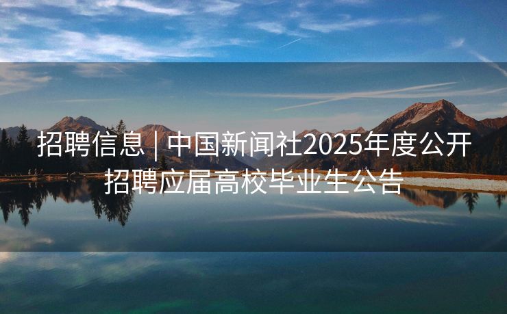 招聘信息 | 中国新闻社2025年度公开招聘应届高校毕业生公告