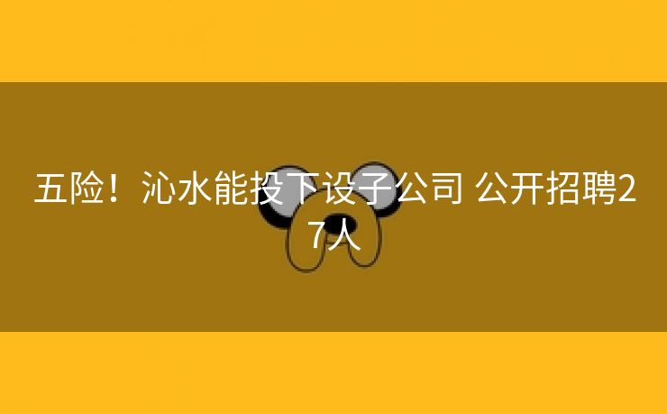 五险！沁水能投下设子公司 公开招聘27人