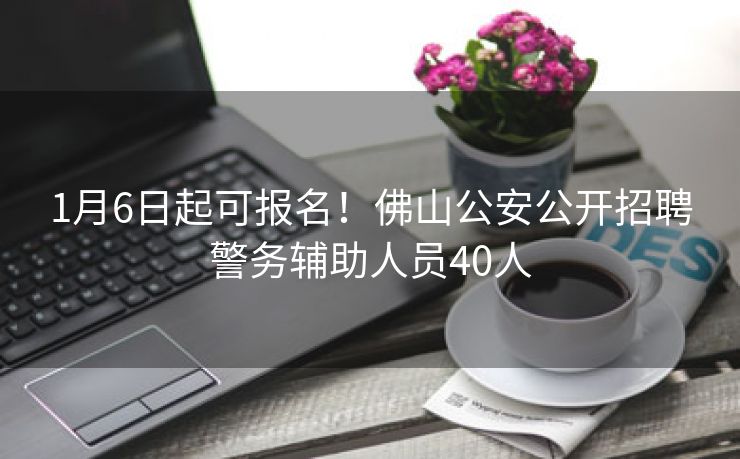 1月6日起可报名！佛山公安公开招聘警务辅助人员40人