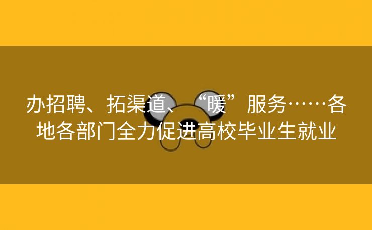 办招聘、拓渠道、“暖”服务……各地各部门全力促进高校毕业生就业