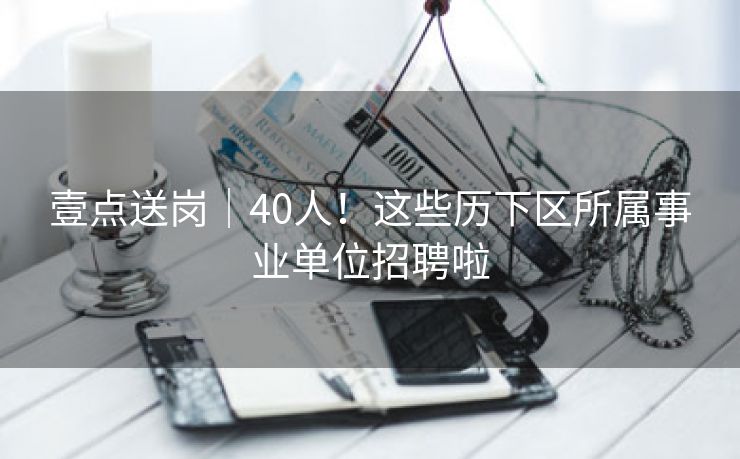 壹点送岗│40人！这些历下区所属事业单位招聘啦
