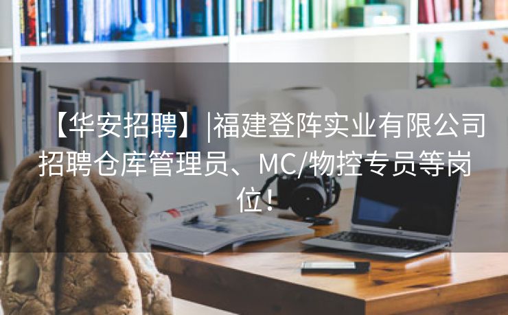 【华安招聘】|福建登阵实业有限公司招聘仓库管理员、MC/物控专员等岗位！