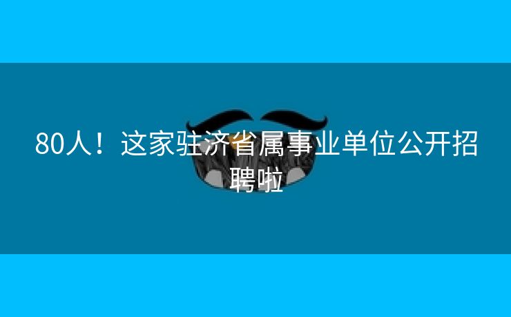 80人！这家驻济省属事业单位公开招聘啦