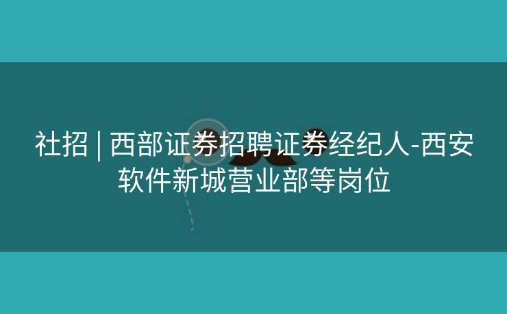 社招 | 西部证券招聘证券经纪人-西安软件新城营业部等岗位
