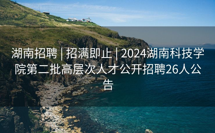 湖南招聘 | 招满即止 | 2024湖南科技学院第二批高层次人才公开招聘26人公告