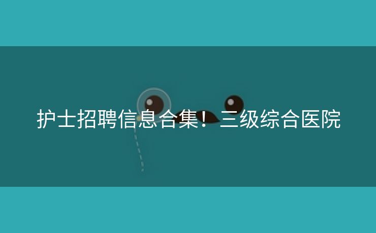 护士招聘信息合集！三级综合医院