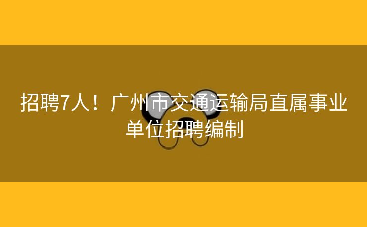 招聘7人！广州市交通运输局直属事业单位招聘编制
