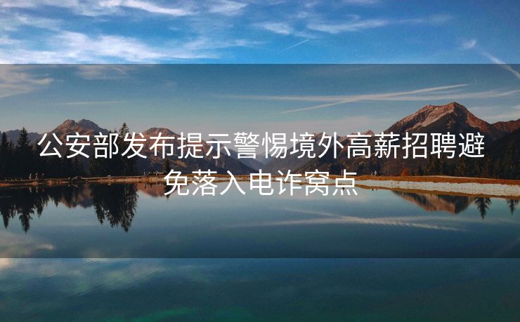 公安部发布提示警惕境外高薪招聘避免落入电诈窝点