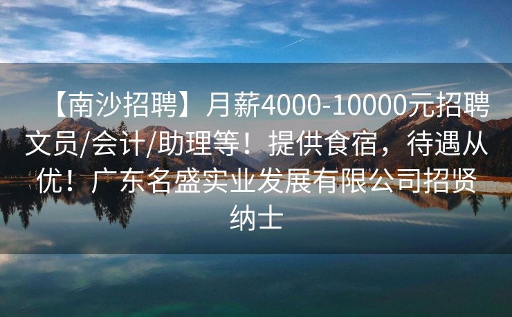【南沙招聘】月薪4000-10000元招聘文员/会计/助理等！提供食宿，待遇从优！广东名盛实业发展有限公司招贤纳士