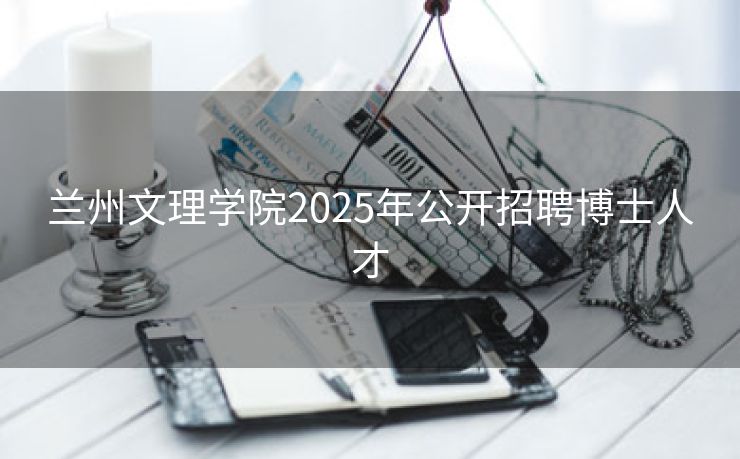 兰州文理学院2025年公开招聘博士人才