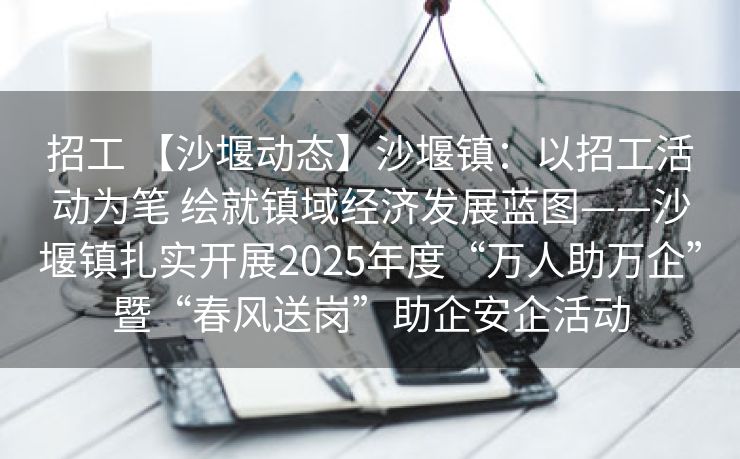 招工 【沙堰动态】沙堰镇：以招工活动为笔 绘就镇域经济发展蓝图——沙堰镇扎实开展2025年度“万人助万企”暨“春风送岗”助企安企活动