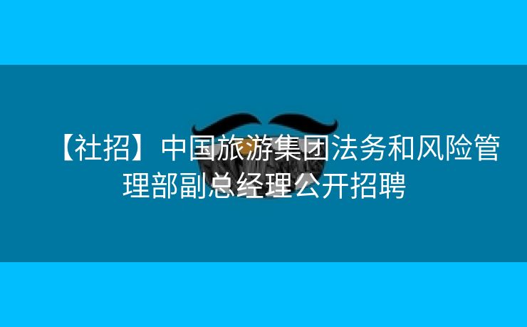 【社招】中国旅游集团法务和风险管理部副总经理公开招聘