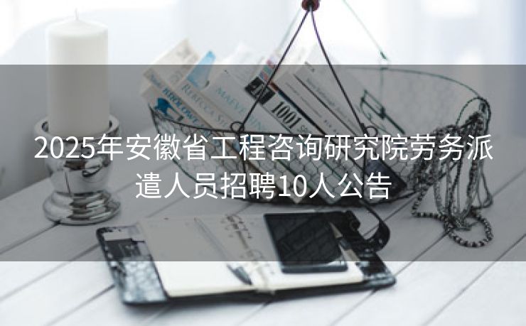 2025年安徽省工程咨询研究院劳务派遣人员招聘10人公告