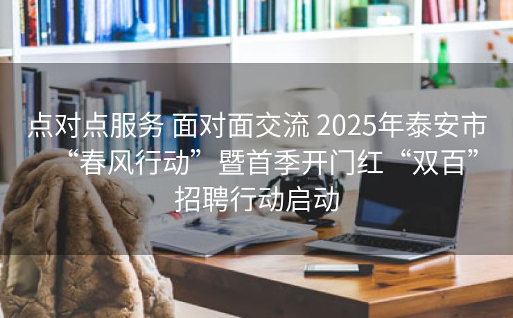 点对点服务 面对面交流 2025年泰安市“春风行动”暨首季开门红“双百”招聘行动启动