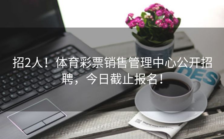 招2人！体育彩票销售管理中心公开招聘，今日截止报名！