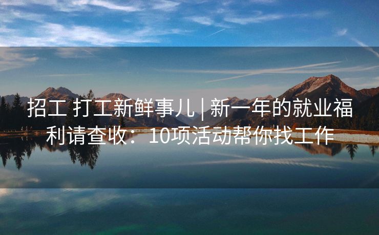 招工 打工新鲜事儿 | 新一年的就业福利请查收：10项活动帮你找工作
