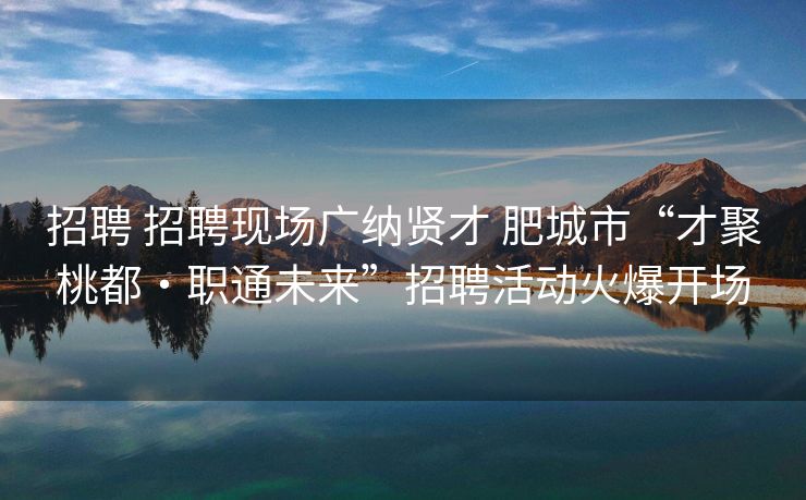 招聘 招聘现场广纳贤才 肥城市“才聚桃都・职通未来”招聘活动火爆开场