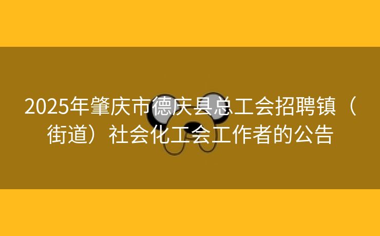 2025年肇庆市德庆县总工会招聘镇（街道）社会化工会工作者的公告