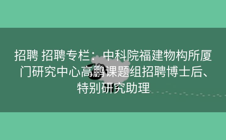 招聘 招聘专栏：中科院福建物构所厦门研究中心高鹏课题组招聘博士后、特别研究助理