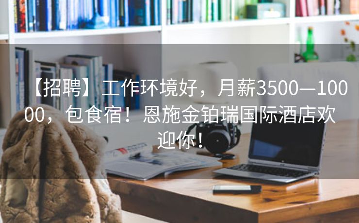 【招聘】工作环境好，月薪3500—10000，包食宿！恩施金铂瑞国际酒店欢迎你！