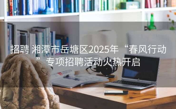招聘 湘潭市岳塘区2025年“春风行动”专项招聘活动火热开启