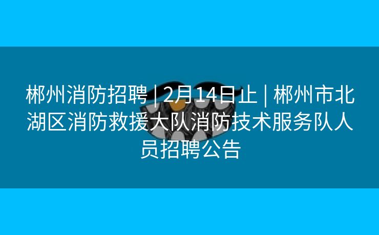 郴州消防招聘 | 2月14日止 | 郴州市北湖区消防救援大队消防技术服务队人员招聘公告