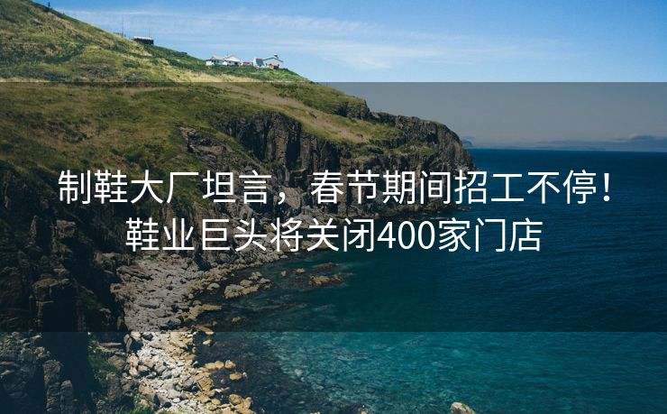 制鞋大厂坦言，春节期间招工不停！鞋业巨头将关闭400家门店