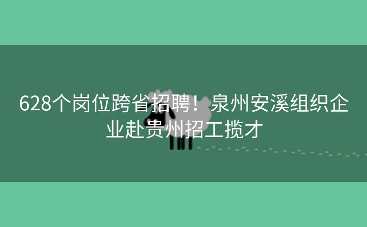 628个岗位跨省招聘！泉州安溪组织企业赴贵州招工揽才
