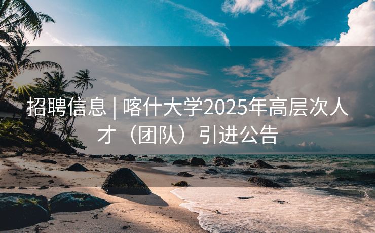 招聘信息 | 喀什大学2025年高层次人才（团队）引进公告
