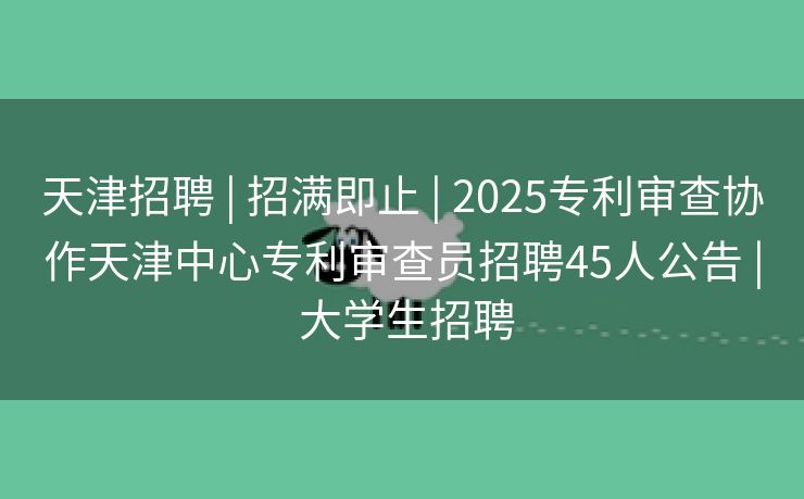 天津招聘 | 招满即止 | 2025专利审查协作天津中心专利审查员招聘45人公告 | 大学生招聘