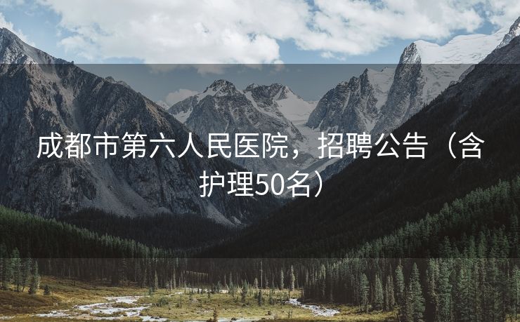 成都市第六人民医院，招聘公告（含护理50名）